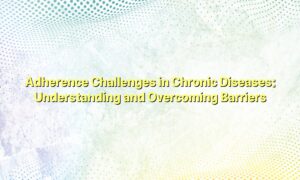 Adherence Challenges in Chronic Diseases: Understanding and Overcoming Barriers