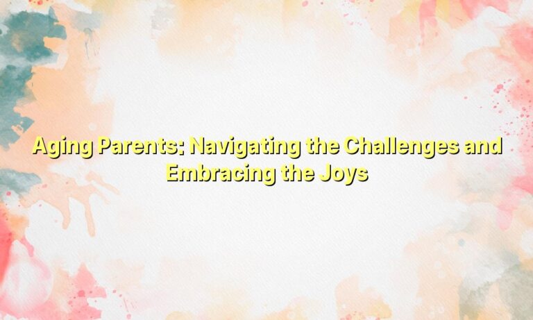 Aging Parents: Navigating the Challenges and Embracing the Joys