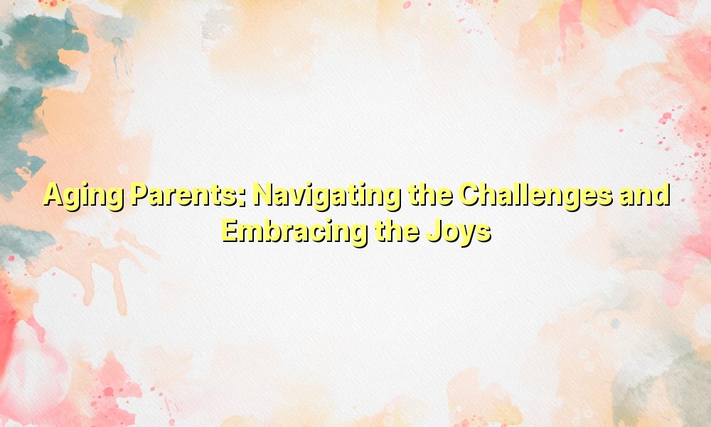 Aging Parents: Navigating the Challenges and Embracing the Joys