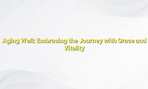 Aging Well: Embracing the Journey with Grace and Vitality