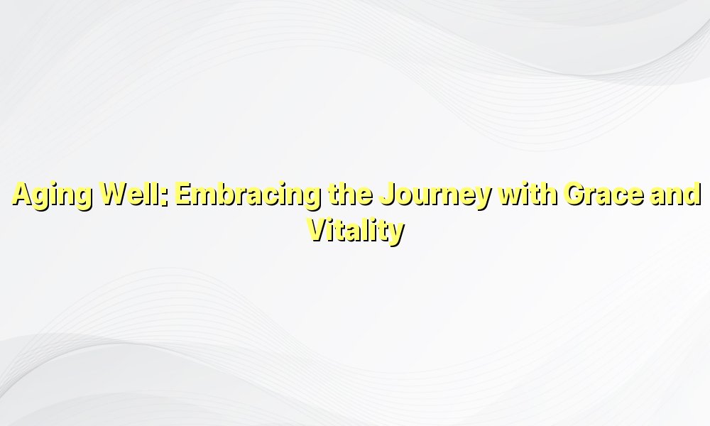 Aging Well: Embracing the Journey with Grace and Vitality