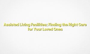 Assisted Living Facilities: Finding the Right Care for Your Loved Ones