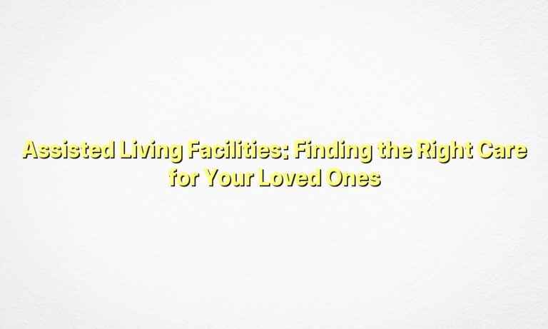 Assisted Living Facilities: Finding the Right Care for Your Loved Ones