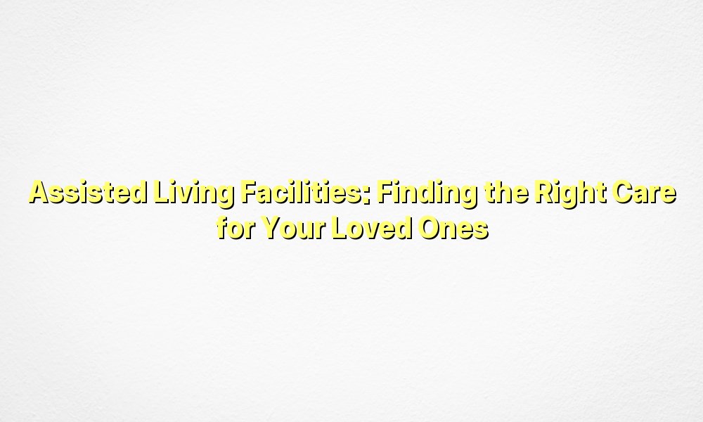 Assisted Living Facilities: Finding the Right Care for Your Loved Ones