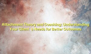 Attachment Theory and Coaching: Understanding Your Client’s Needs for Better Outcomes