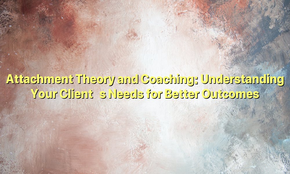 Attachment Theory and Coaching: Understanding Your Client’s Needs for Better Outcomes