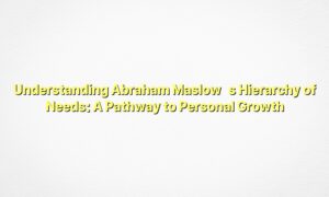 Understanding Abraham Maslow’s Hierarchy of Needs: A Pathway to Personal Growth