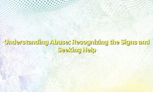 Understanding Abuse: Recognizing the Signs and Seeking Help